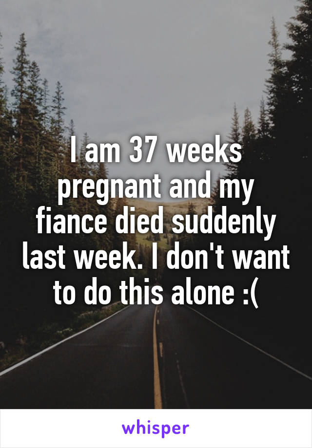 I am 37 weeks pregnant and my fiance died suddenly last week. I don't want to do this alone :(