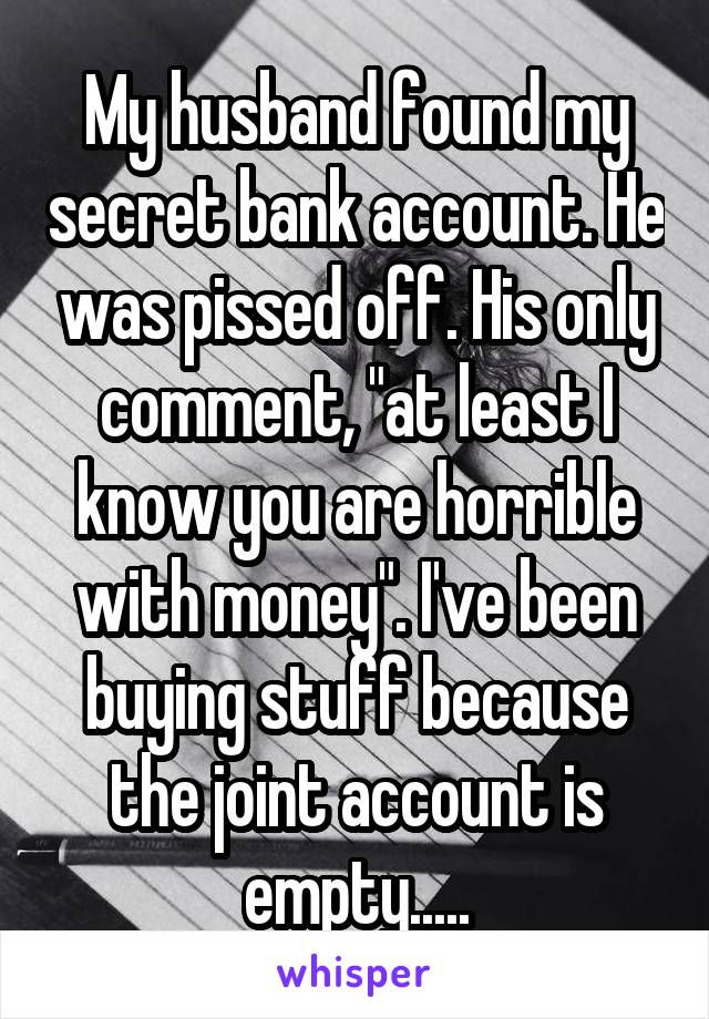 My husband found my secret bank account. He was pissed off. His only comment, "at least I know you are horrible with money". I've been buying stuff because the joint account is empty.....