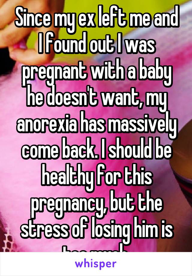 Since my ex left me and I found out I was pregnant with a baby he doesn't want, my anorexia has massively come back. I should be healthy for this pregnancy, but the stress of losing him is too much.