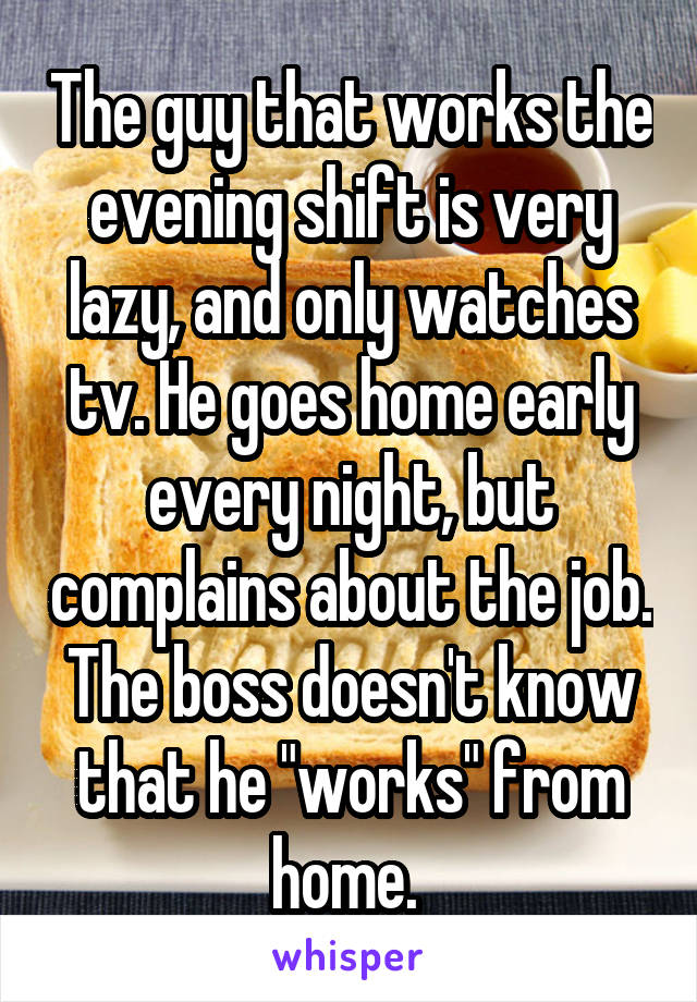 The guy that works the evening shift is very lazy, and only watches tv. He goes home early every night, but complains about the job. The boss doesn't know that he "works" from home. 
