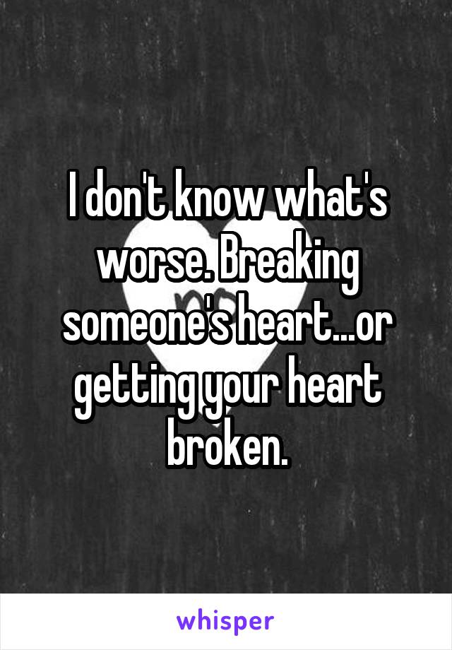 I don't know what's worse. Breaking someone's heart...or getting your heart broken.