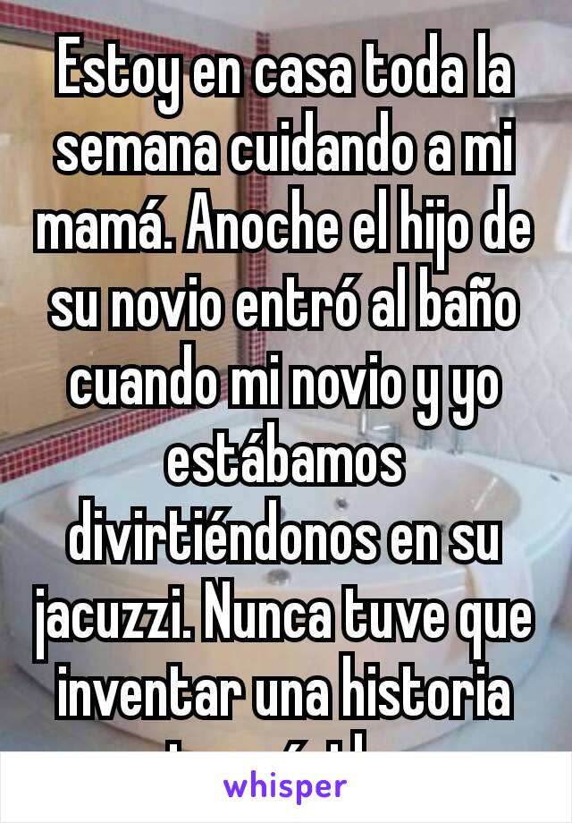 Estoy en casa toda la semana cuidando a mi mamá. Anoche el hijo de su novio entró al baño cuando mi novio y yo estábamos divirtiéndonos en su jacuzzi. Nunca tuve que inventar una historia tan rápido.