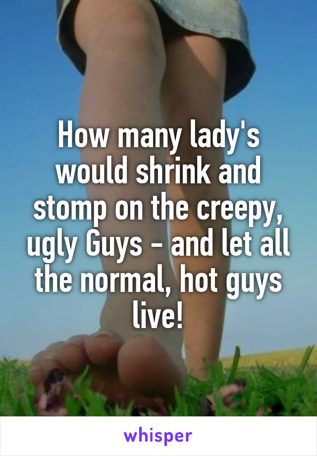 How many lady's would shrink and stomp on the creepy, ugly Guys - and let all the normal, hot guys live!