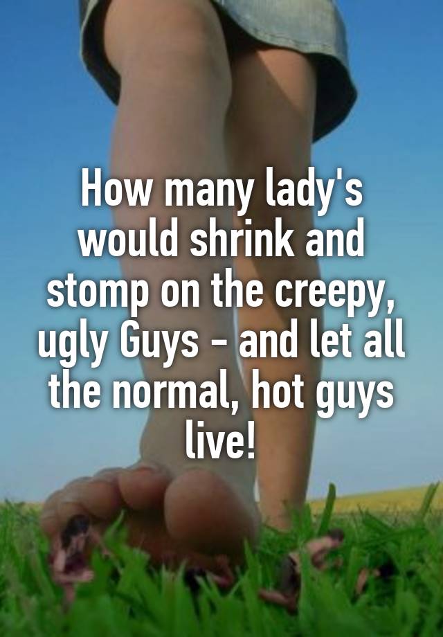 How many lady's would shrink and stomp on the creepy, ugly Guys - and let all the normal, hot guys live!