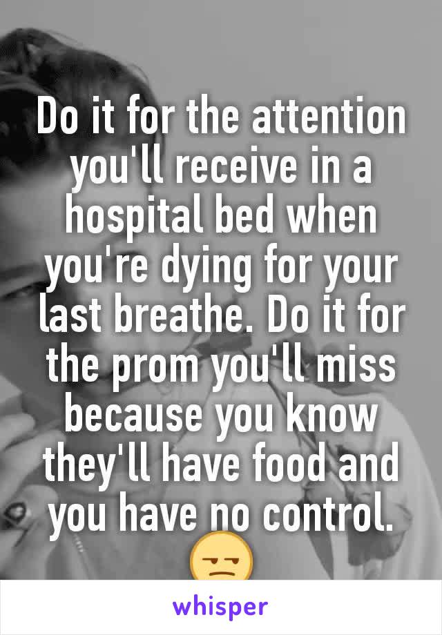 Do it for the attention you'll receive in a hospital bed when you're dying for your last breathe. Do it for the prom you'll miss because you know they'll have food and you have no control. 😒