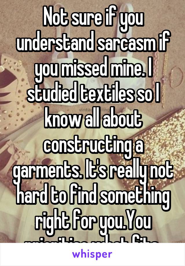 Not sure if you understand sarcasm if you missed mine. I studied textiles so I know all about constructing a garments. It's really not hard to find something right for you.You prioritise what fits 