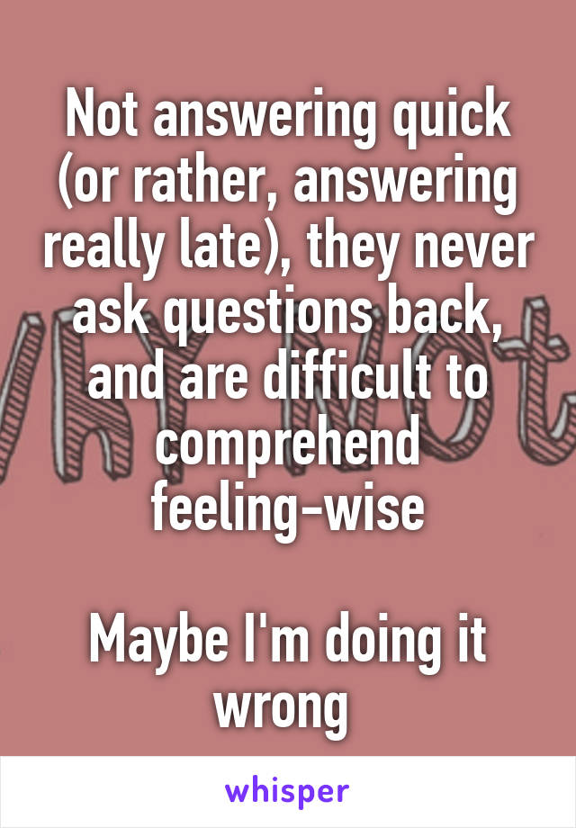 Not answering quick (or rather, answering really late), they never ask questions back, and are difficult to comprehend feeling-wise

Maybe I'm doing it wrong 