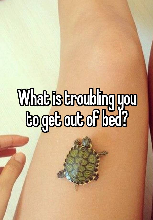 What is troubling you to get out of bed?