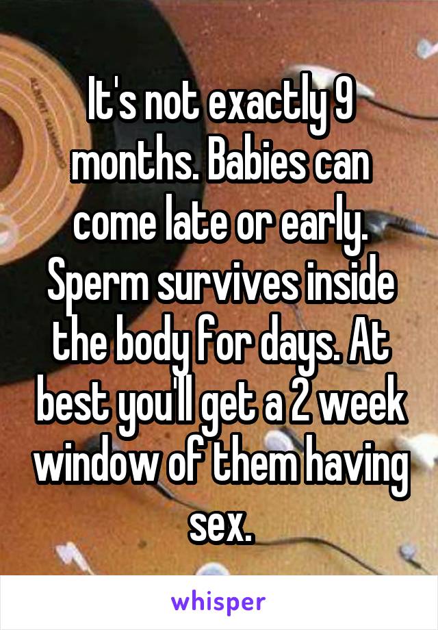 It's not exactly 9 months. Babies can come late or early. Sperm survives inside the body for days. At best you'll get a 2 week window of them having sex.