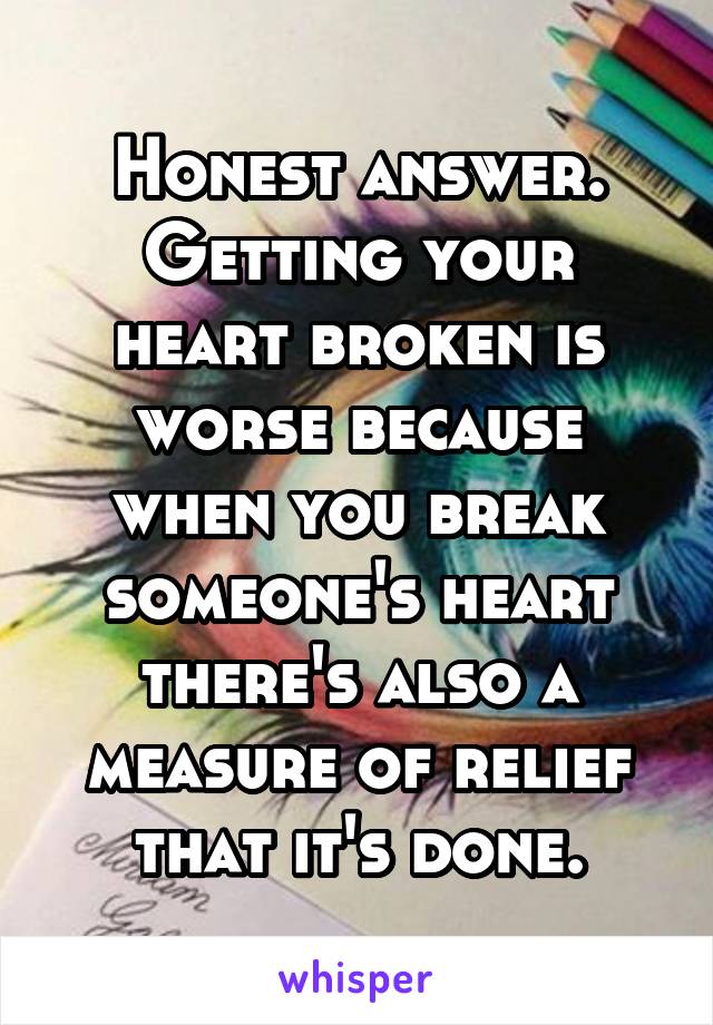 Honest answer. Getting your heart broken is worse because when you break someone's heart there's also a measure of relief that it's done.