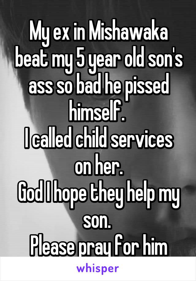 My ex in Mishawaka beat my 5 year old son's ass so bad he pissed himself. 
I called child services on her.
God I hope they help my son. 
Please pray for him