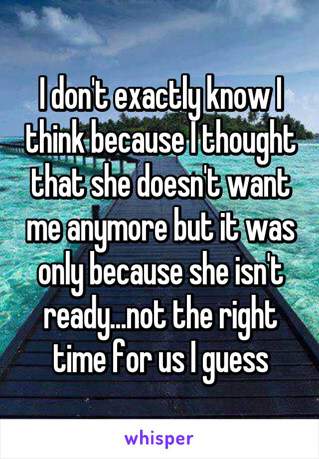 I don't exactly know I think because I thought that she doesn't want me anymore but it was only because she isn't ready...not the right time for us I guess