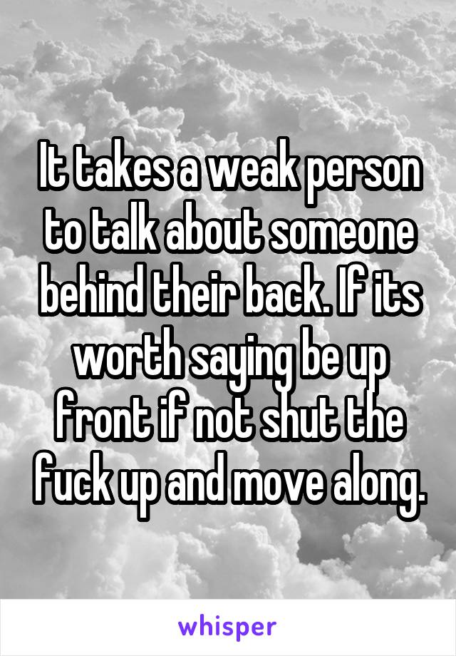 It takes a weak person to talk about someone behind their back. If its worth saying be up front if not shut the fuck up and move along.