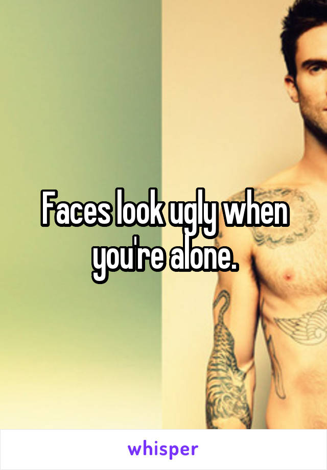 Faces look ugly when you're alone.