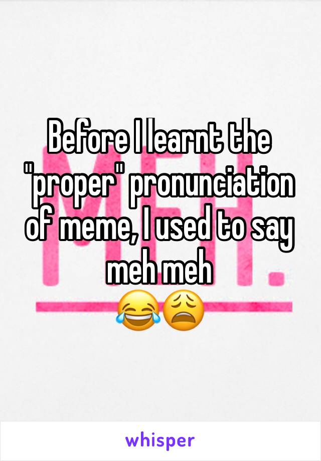 Before I learnt the "proper" pronunciation of meme, I used to say meh meh 
😂😩
