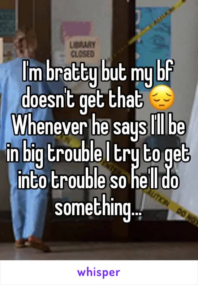 I'm bratty but my bf doesn't get that 😔
Whenever he says I'll be in big trouble I try to get into trouble so he'll do something...
