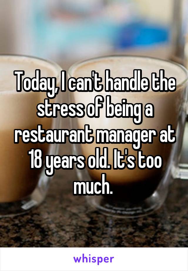 Today, I can't handle the stress of being a restaurant manager at 18 years old. It's too much. 