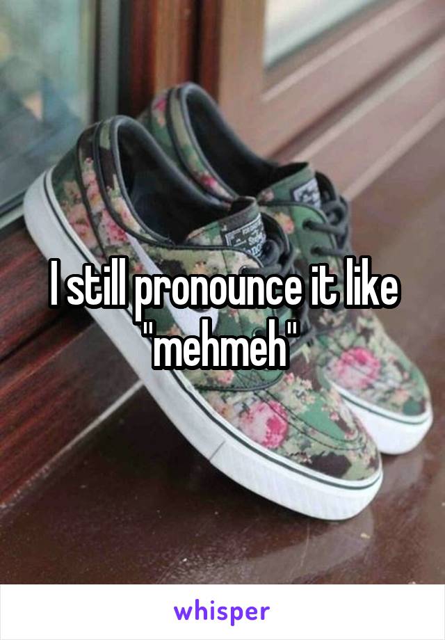 I still pronounce it like "mehmeh" 