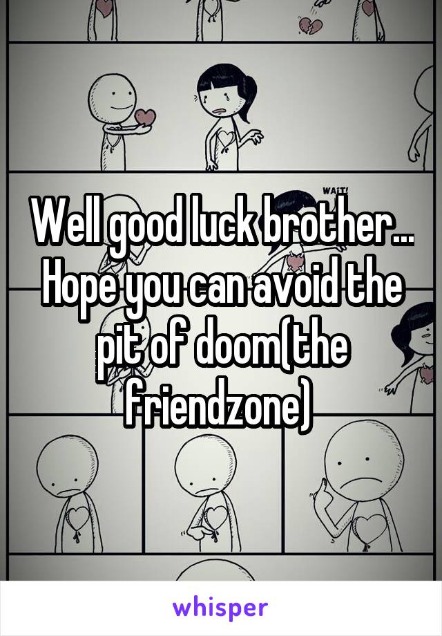 Well good luck brother... Hope you can avoid the pit of doom(the friendzone) 