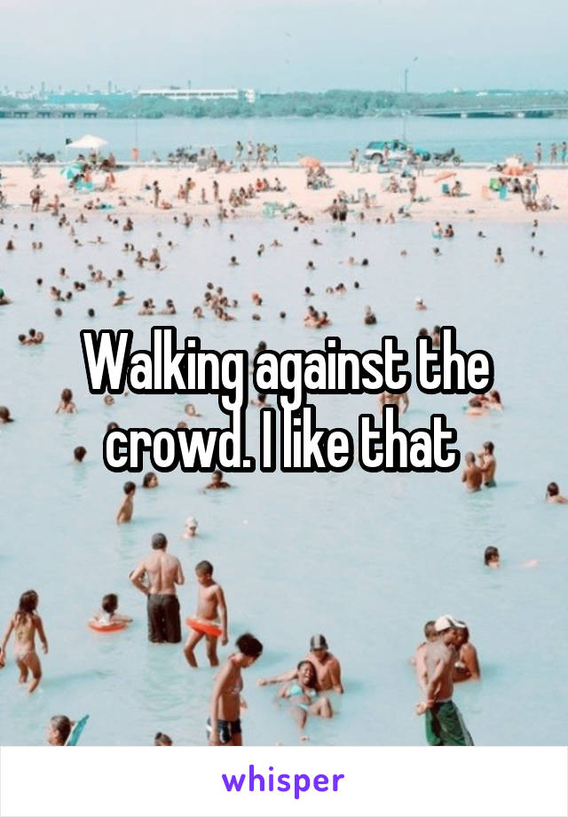 Walking against the crowd. I like that 