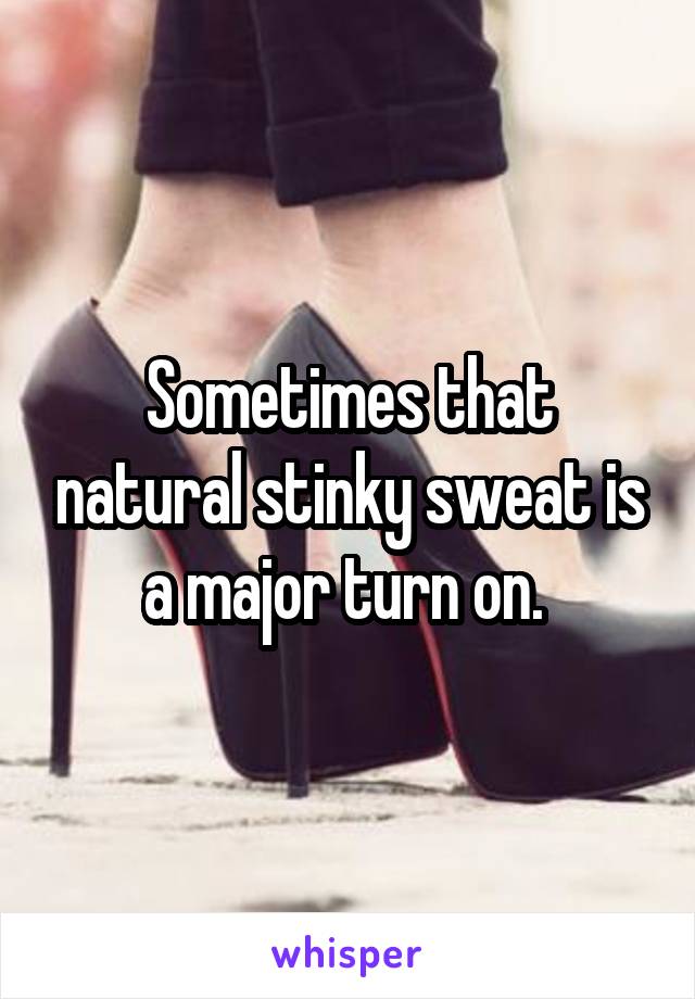 Sometimes that natural stinky sweat is a major turn on. 