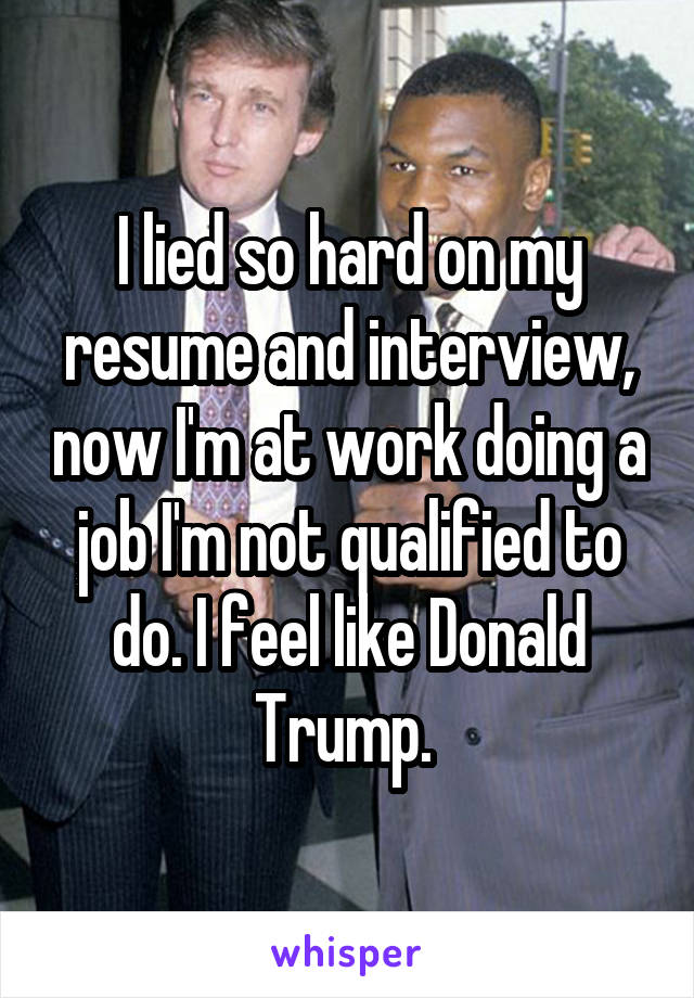 I lied so hard on my resume and interview, now I'm at work doing a job I'm not qualified to do. I feel like Donald Trump. 