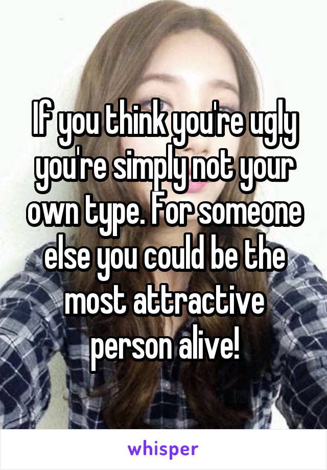 If you think you're ugly you're simply not your own type. For someone else you could be the most attractive person alive!
