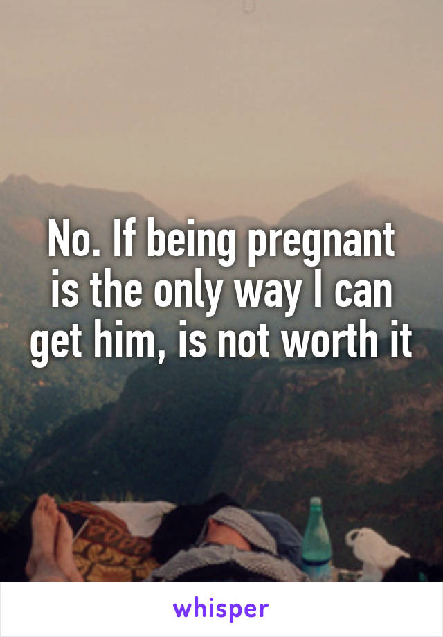 No. If being pregnant is the only way I can get him, is not worth it 