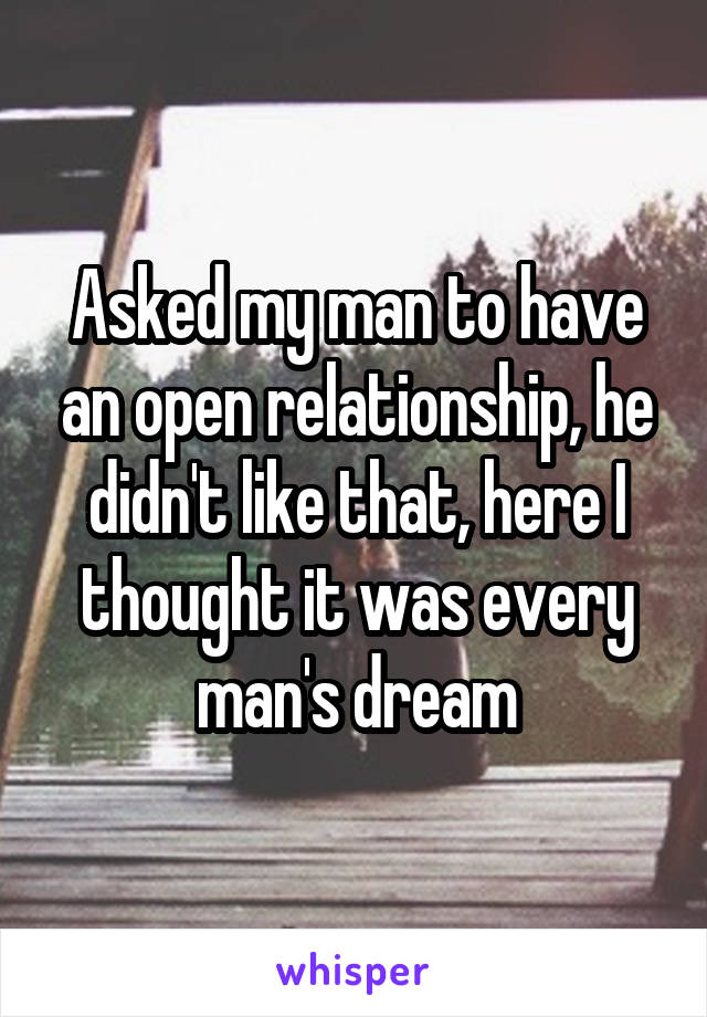 Asked my man to have an open relationship, he didn't like that, here I thought it was every man's dream
