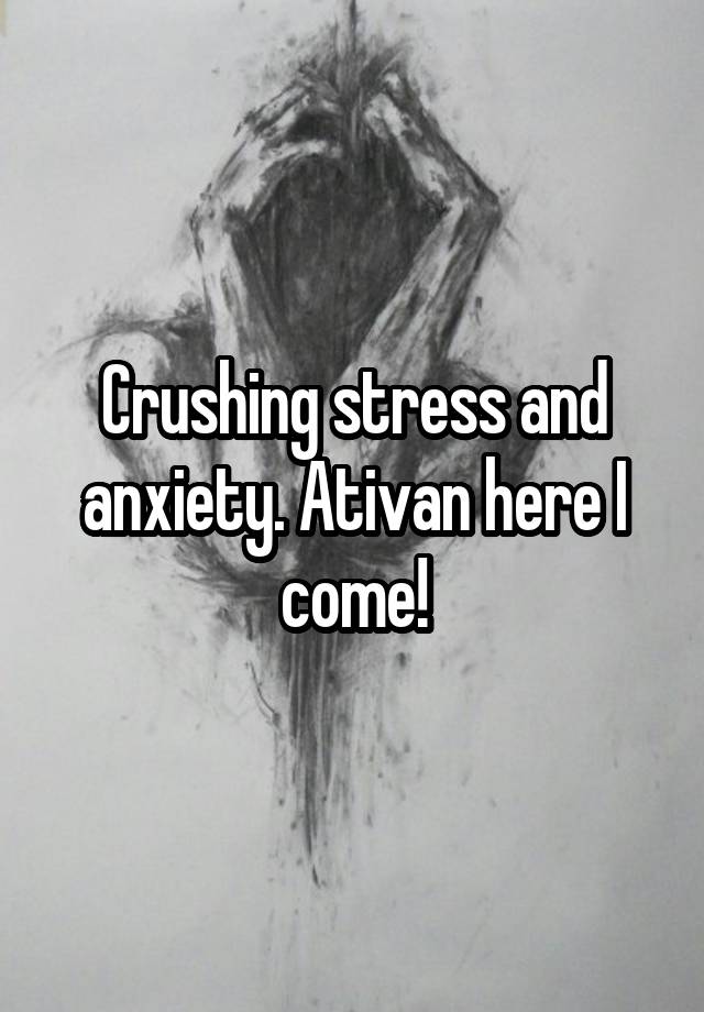 Crushing stress and anxiety. Ativan here I come!