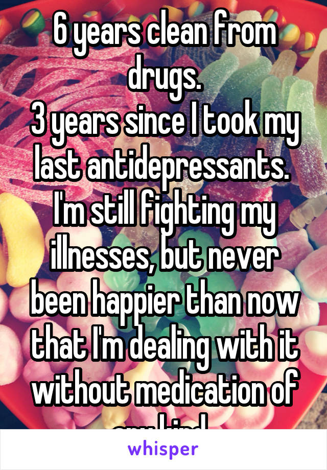 6 years clean from drugs.
3 years since I took my last antidepressants. 
I'm still fighting my illnesses, but never been happier than now that I'm dealing with it without medication of any kind. 