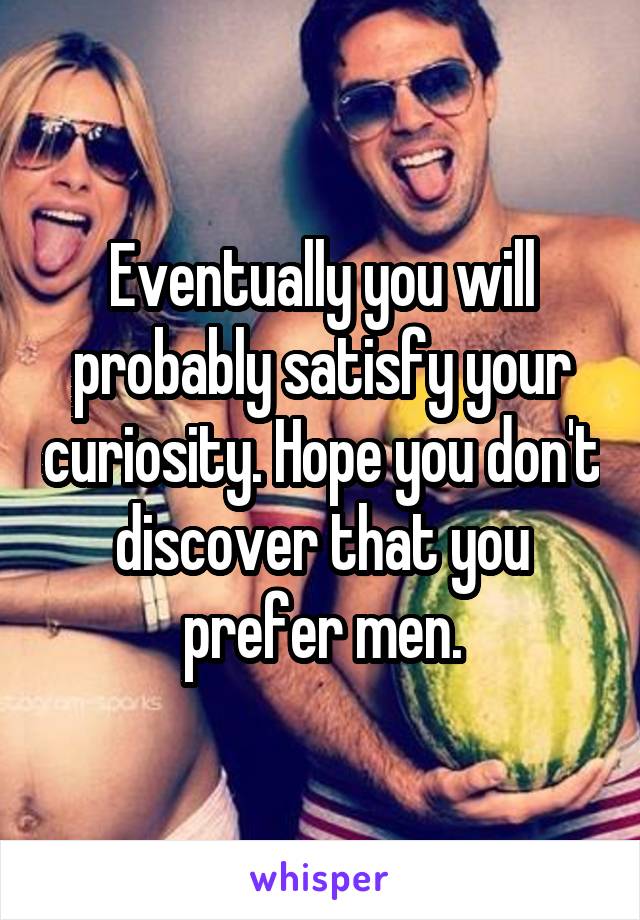 Eventually you will probably satisfy your curiosity. Hope you don't discover that you prefer men.