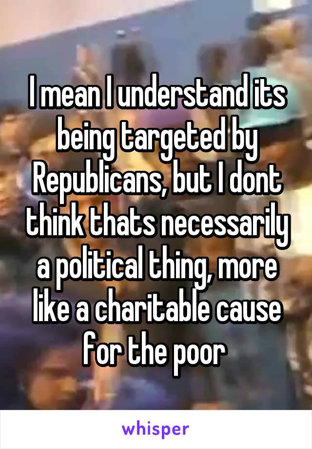 I mean I understand its being targeted by Republicans, but I dont think thats necessarily a political thing, more like a charitable cause for the poor 