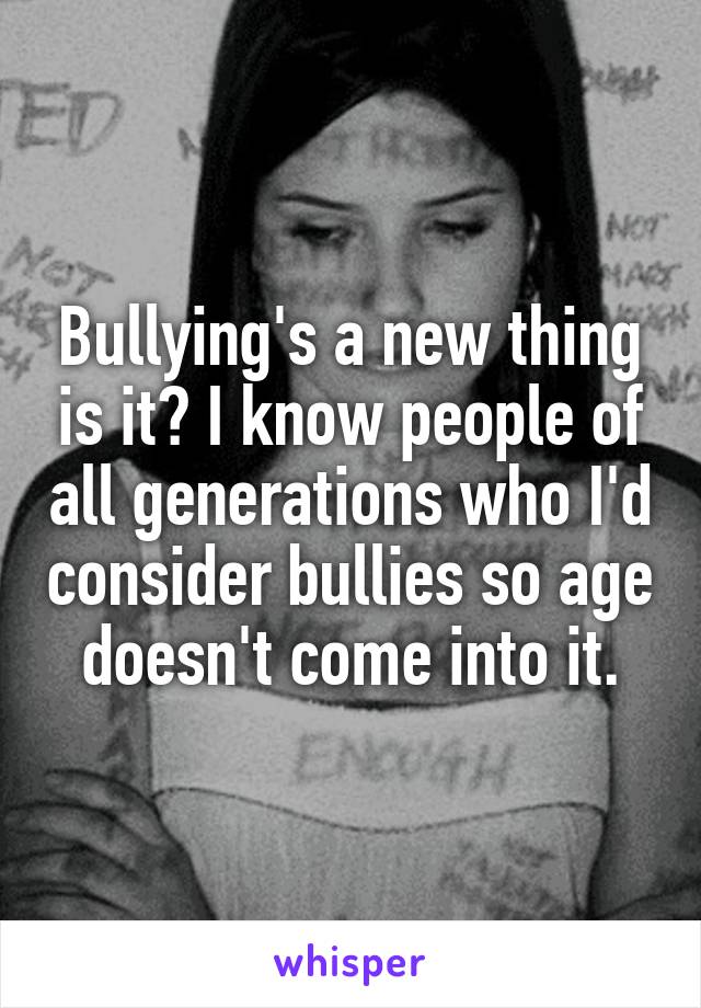Bullying's a new thing is it? I know people of all generations who I'd consider bullies so age doesn't come into it.