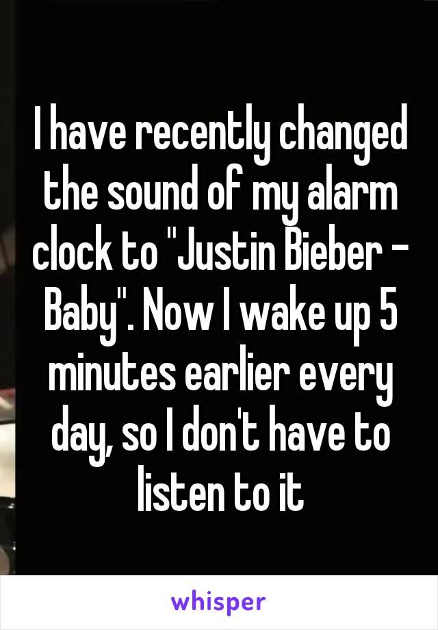 I have recently changed the sound of my alarm clock to "Justin Bieber - Baby". Now I wake up 5 minutes earlier every day, so I don't have to listen to it