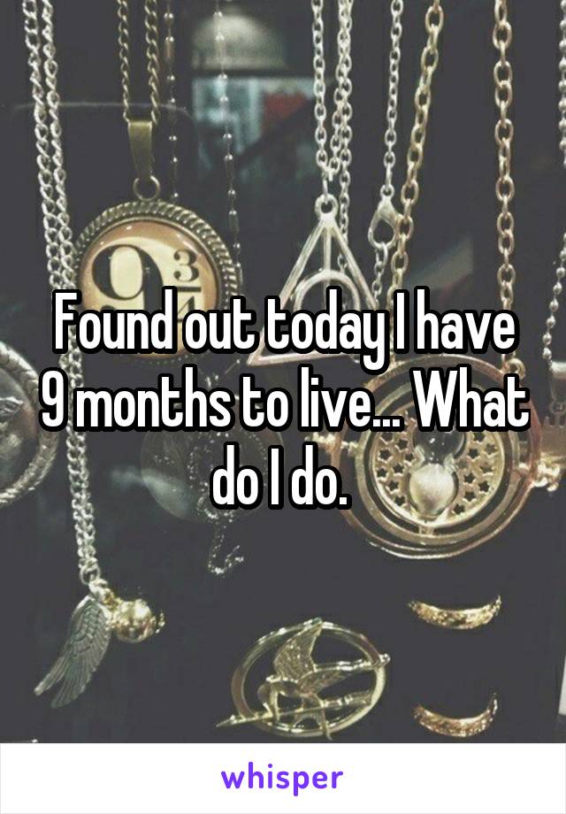 Found out today I have 9 months to live... What do I do. 