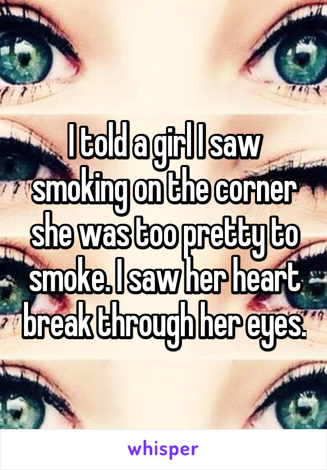 I told a girl I saw smoking on the corner she was too pretty to smoke. I saw her heart break through her eyes.