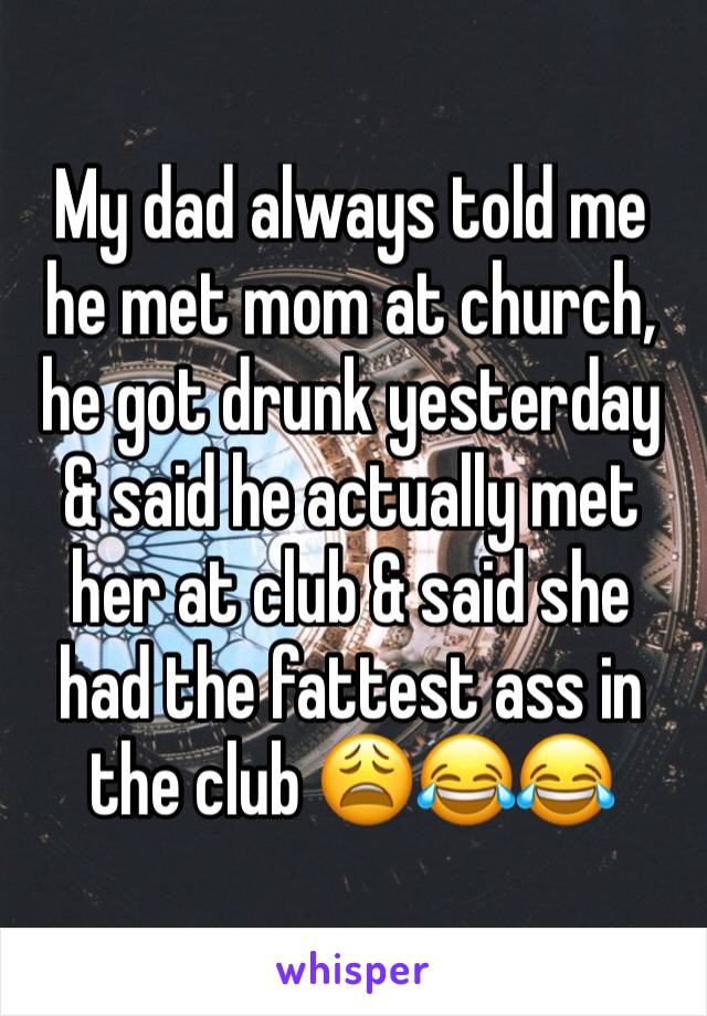 My dad always told me he met mom at church, he got drunk yesterday & said he actually met her at club & said she had the fattest ass in the club 😩😂😂