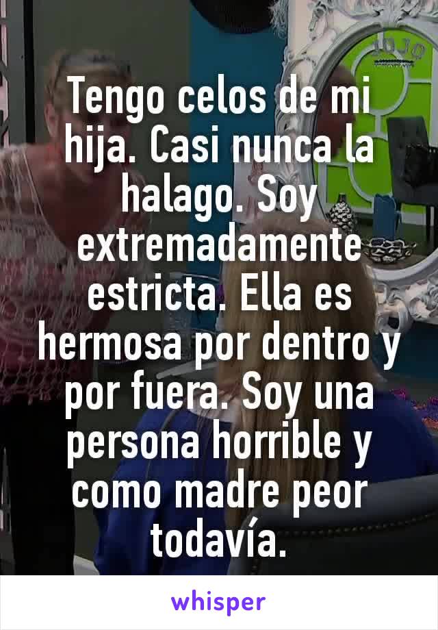 Tengo celos de mi hija. Casi nunca la halago. Soy extremadamente estricta. Ella es hermosa por dentro y por fuera. Soy una persona horrible y como madre peor todavía.