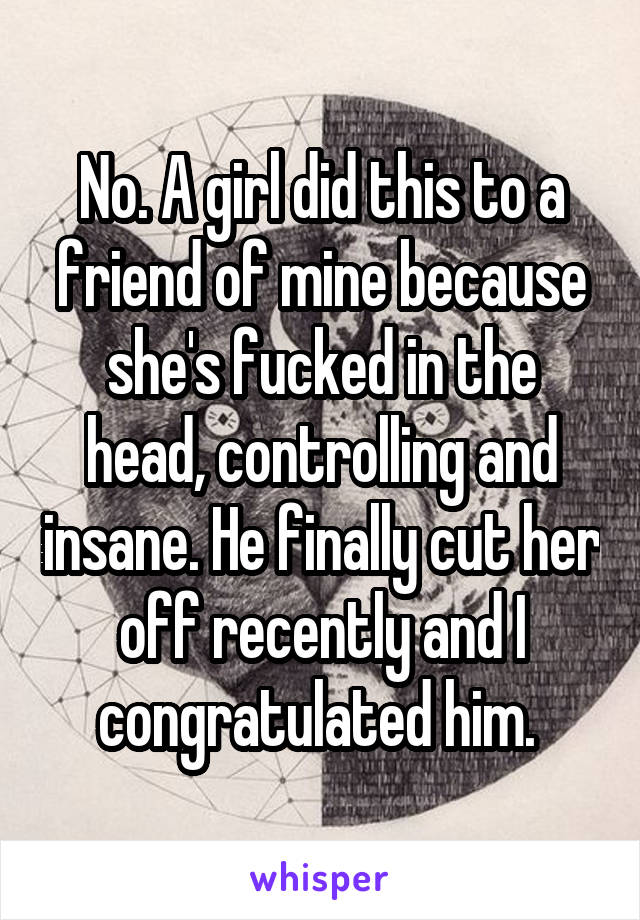 No. A girl did this to a friend of mine because she's fucked in the head, controlling and insane. He finally cut her off recently and I congratulated him. 