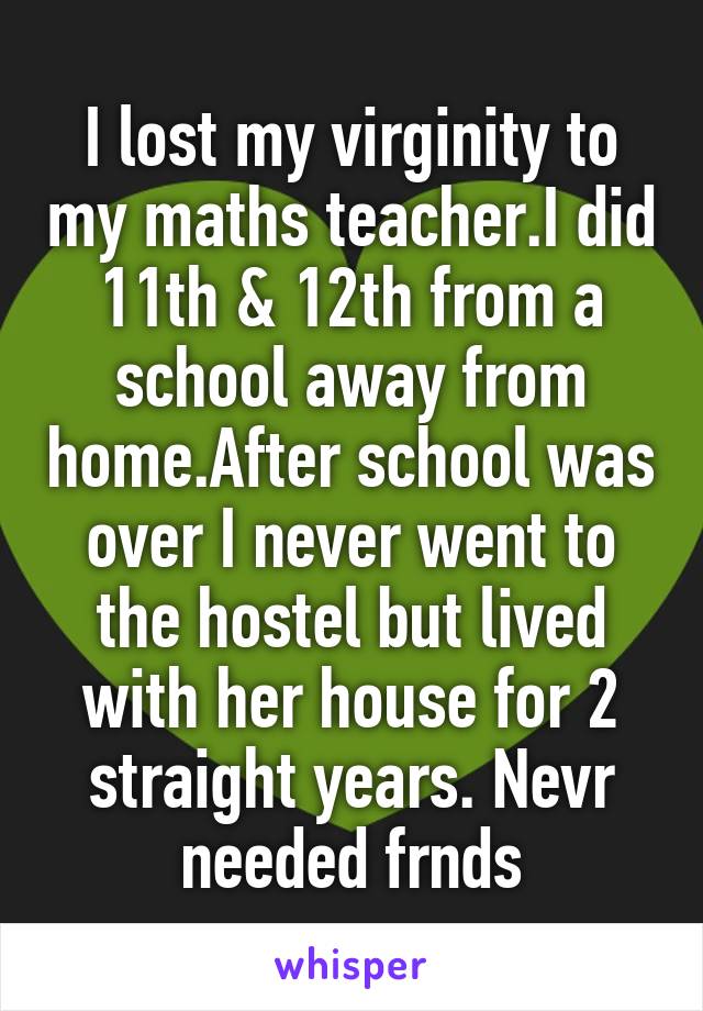 I lost my virginity to my maths teacher.I did 11th & 12th from a school away from home.After school was over I never went to the hostel but lived with her house for 2 straight years. Nevr needed frnds