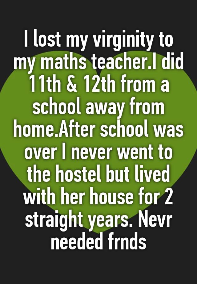 I lost my virginity to my maths teacher.I did 11th & 12th from a school away from home.After school was over I never went to the hostel but lived with her house for 2 straight years. Nevr needed frnds