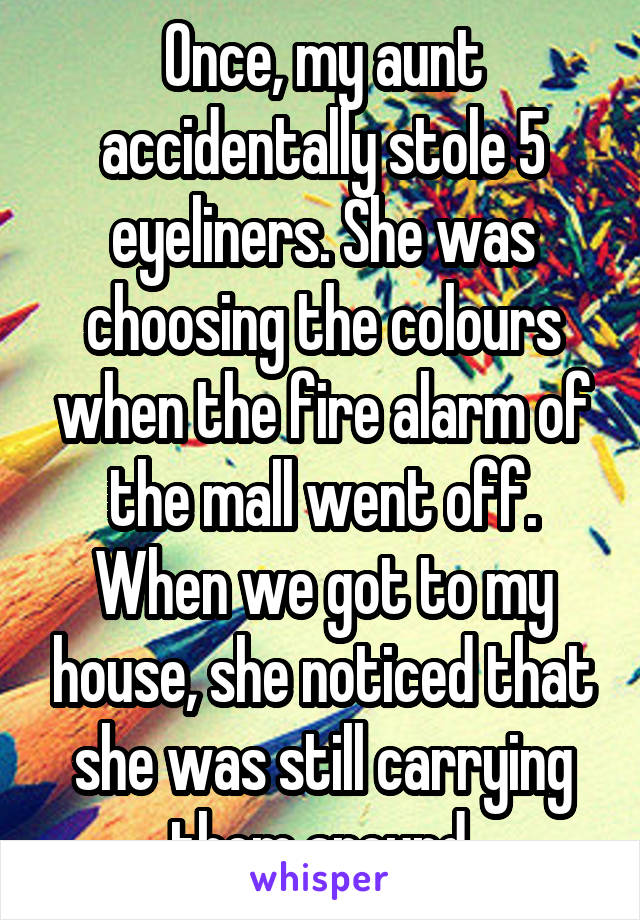 Once, my aunt accidentally stole 5 eyeliners. She was choosing the colours when the fire alarm of the mall went off. When we got to my house, she noticed that she was still carrying them around.
