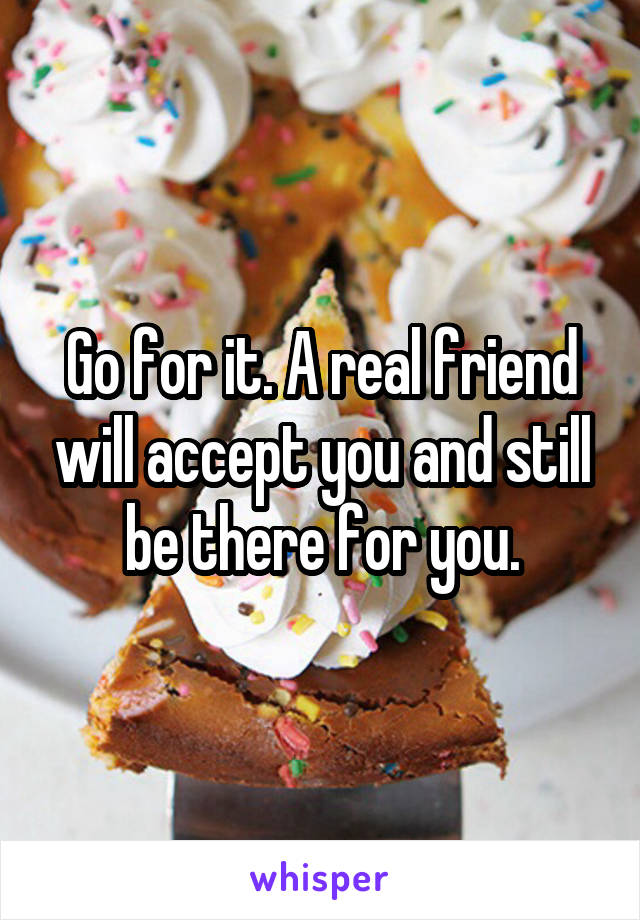 Go for it. A real friend will accept you and still be there for you.