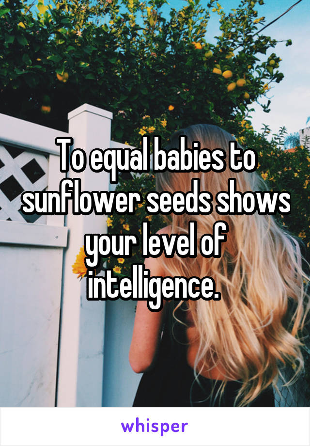 To equal babies to sunflower seeds shows your level of intelligence. 
