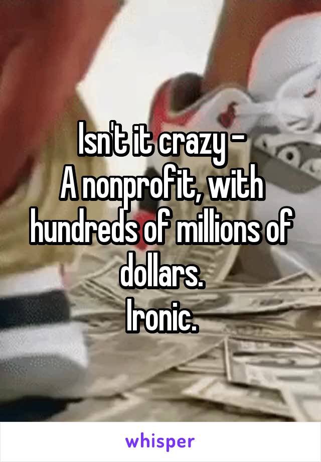 Isn't it crazy -
A nonprofit, with hundreds of millions of dollars.
Ironic.