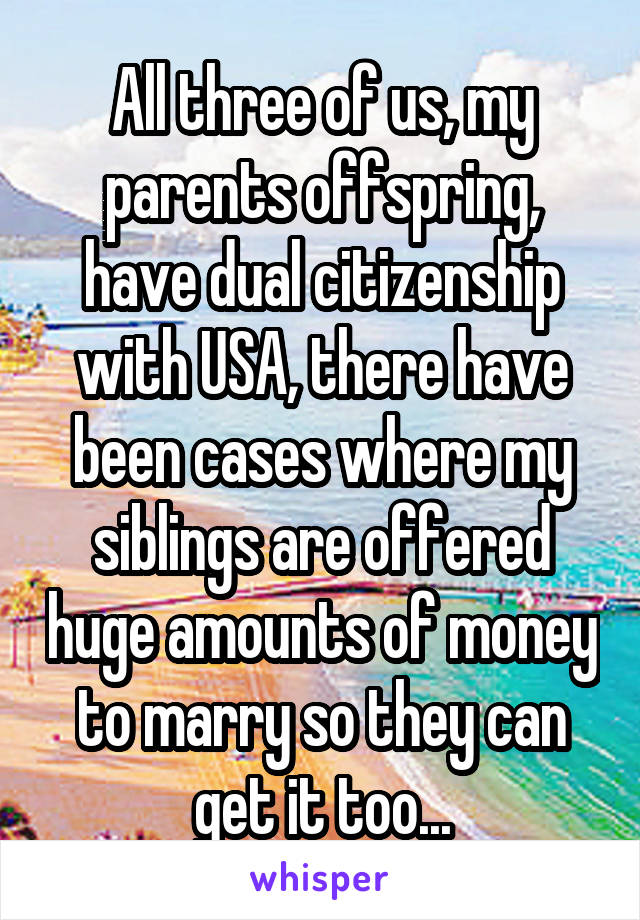 All three of us, my parents offspring, have dual citizenship with USA, there have been cases where my siblings are offered huge amounts of money to marry so they can get it too...