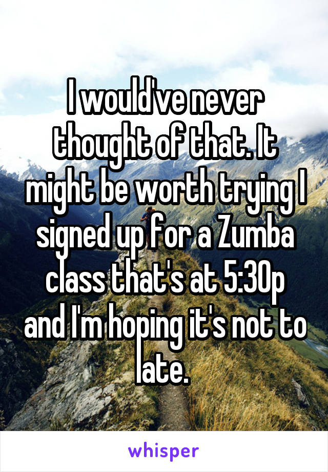 I would've never thought of that. It might be worth trying I signed up for a Zumba class that's at 5:30p and I'm hoping it's not to late. 