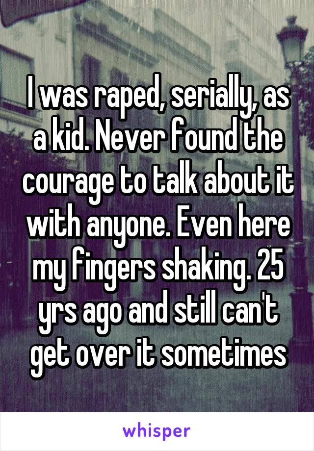 I was raped, serially, as a kid. Never found the courage to talk about it with anyone. Even here my fingers shaking. 25 yrs ago and still can't get over it sometimes