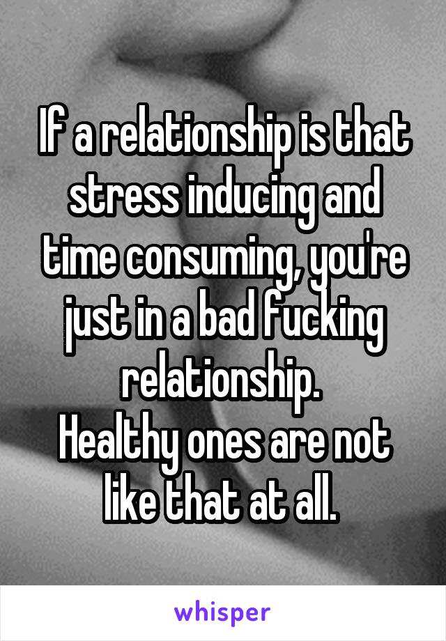 If a relationship is that stress inducing and time consuming, you're just in a bad fucking relationship. 
Healthy ones are not like that at all. 
